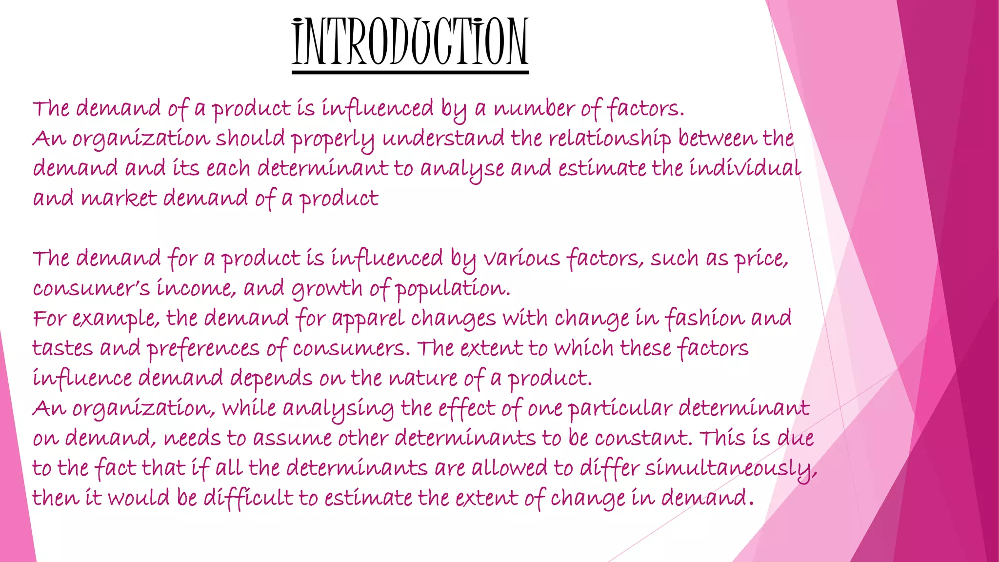 INTRODUCTION
The demand of a product is influenced by a number of factors.
An organization should properly understand the relationship between the
demand and its each determinant to analyse and estimate the individual
and market demand of a product
The demand for a product is influenced by various factors, such as price,
consumer’s income, and growth of population.
For example, the demand for apparel changes with change in fashion and
tastes and preferences of consumers. The extent to which these factors
influence demand depends on the nature of a product.
An organization, while analysing the effect of one particular determinant
on demand, needs to assume other determinants to be constant. This is due
to the fact that if all the determinants are allowed to differ simultaneously,
then it would be difficult to estimate the extent of change in demand.
 