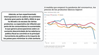 Además, se han experimentado
interrupciones en la cadena de suministro
durante gran parte de 2021 y 2022, lo que
ha llevado a la escasez de ciertos
productos. La expectativa de inflación por
parte de los consumidores ha aumentado,
lo que genera preocupaciones sobre un
aumento descontrolado de los salarios.La
política fiscal se convirtió en la principal
herramienta de política en la mayoría de
los países para minimizar la crisis sanitaria.
 