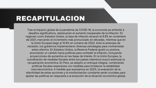 RECAPITULACION
Tras el impacto global de la pandemia de COVID-19, la economía se enfrentó a
desafíos significativos, destacando el aumento inesperado de la inflación. En
regiones como Estados Unidos, la tasa de inflación alcanzó el 6.8% en noviembre
de 2021, marcando el incremento más pronunciado en décadas, mientras que en
la Unión Europea llegó al 10.6% en octubre de 2022. Ante la amenaza de
recesión, los gobiernos implementaron diversas estrategias para contrarrestar
estos efectos. En Estados Unidos, la Reserva Federal ajustó su postura,
anunciando un cambio hacia políticas para combatir la inflación, incluyendo
proyecciones de aumentos en las tasas de interés. En la Unión Europea, la
coordinación de medidas fiscales entre los países miembros buscó estimular la
recuperación económica. En Perú, se adoptó un enfoque integral, combinando
políticas fiscales expansivas con medidas para fortalecer la estabilidad
macroeconómica. A medida que avanzamos en 2023, la evaluación de la
efectividad de estas acciones y la monitorización constante serán cruciales para
ajustar las políticas en respuesta a la evolución de la situación económica global.
 
