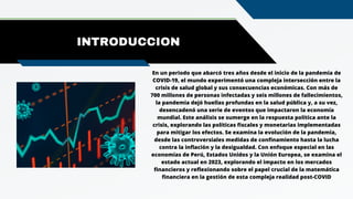 INTRODUCCION
En un periodo que abarcó tres años desde el inicio de la pandemia de
COVID-19, el mundo experimentó una compleja intersección entre la
crisis de salud global y sus consecuencias económicas. Con más de
700 millones de personas infectadas y seis millones de fallecimientos,
la pandemia dejó huellas profundas en la salud pública y, a su vez,
desencadenó una serie de eventos que impactaron la economía
mundial. Este análisis se sumerge en la respuesta política ante la
crisis, explorando las políticas fiscales y monetarias implementadas
para mitigar los efectos. Se examina la evolución de la pandemia,
desde las controversiales medidas de confinamiento hasta la lucha
contra la inflación y la desigualdad. Con enfoque especial en las
economías de Perú, Estados Unidos y la Unión Europea, se examina el
estado actual en 2023, explorando el impacto en los mercados
financieros y reflexionando sobre el papel crucial de la matemática
financiera en la gestión de esta compleja realidad post-COVID
 