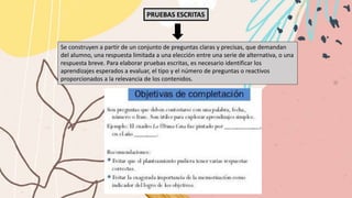 PRUEBAS ESCRITAS
Se construyen a partir de un conjunto de preguntas claras y precisas, que demandan
del alumno, una respuesta limitada a una elección entre una serie de alternativa, o una
respuesta breve. Para elaborar pruebas escritas, es necesario identificar los
aprendizajes esperados a evaluar, el tipo y el número de preguntas o reactivos
proporcionados a la relevancia de los contenidos.
 