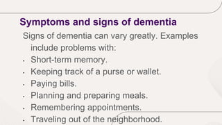 Symptoms and signs of dementia
Signs of dementia can vary greatly. Examples
include problems with:
• Short-term memory.
• Keeping track of a purse or wallet.
• Paying bills.
• Planning and preparing meals.
• Remembering appointments.
• Traveling out of the neighborhood.
 