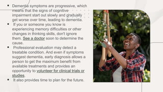  Dementia symptoms are progressive, which
means that the signs of cognitive
impairment start out slowly and gradually
get worse over time, leading to dementia.
 If you or someone you know is
experiencing memory difficulties or other
changes in thinking skills, don't ignore
them. See a doctor soon to determine the
cause.
 Professional evaluation may detect a
treatable condition. And even if symptoms
suggest dementia, early diagnosis allows a
person to get the maximum benefit from
available treatments and provides an
opportunity to volunteer for clinical trials or
studies.
 It also provides time to plan for the future.
 