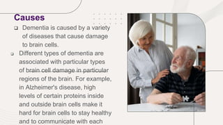 Causes
 Dementia is caused by a variety
of diseases that cause damage
to brain cells.
 Different types of dementia are
associated with particular types
of brain cell damage in particular
regions of the brain. For example,
in Alzheimer's disease, high
levels of certain proteins inside
and outside brain cells make it
hard for brain cells to stay healthy
and to communicate with each
 