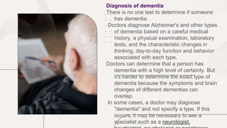 Diagnosis of dementia
There is no one test to determine if someone
has dementia.
Doctors diagnose Alzheimer's and other types
of dementia based on a careful medical
history, a physical examination, laboratory
tests, and the characteristic changes in
thinking, day-to-day function and behavior
associated with each type.
Doctors can determine that a person has
dementia with a high level of certainty. But
it's harder to determine the exact type of
dementia because the symptoms and brain
changes of different dementias can
overlap.
In some cases, a doctor may diagnose
"dementia" and not specify a type. If this
occurs, it may be necessary to see a
specialist such as a neurologist,
 