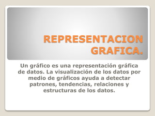 REPRESENTACION
GRAFICA.
Un gráfico es una representación gráfica
de datos. La visualización de los datos por
medio de gráficos ayuda a detectar
patrones, tendencias, relaciones y
estructuras de los datos.
 