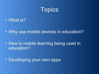 Topics What is? Why use mobile devices in education? How is mobile learning being used in education? Developing your own apps