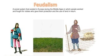 A social system that existed in Europe during the Middle Ages in which people worked
and fought for nobles who gave them protection and the use of land in return.
 