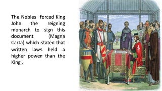 The Nobles forced King
John the reigning
monarch to sign this
document (Magna
Carta) which stated that
written laws held a
higher power than the
King .
 