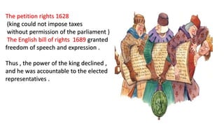 The petition rights 1628
(king could not impose taxes
without permission of the parliament )
The English bill of rights 1689 granted
freedom of speech and expression .
Thus , the power of the king declined ,
and he was accountable to the elected
representatives .
 