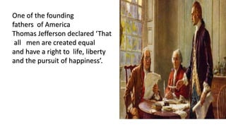One of the founding
fathers of America
Thomas Jefferson declared ‘That
all men are created equal
and have a right to life, liberty
and the pursuit of happiness’.
 