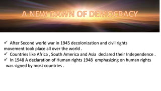  After Second world war in 1945 decolonization and civil rights
movement took place all over the world .
 Countries like Africa , South America and Asia declared their Independence .
 In 1948 A declaration of Human rights 1948 emphasizing on human rights
was signed by most countries .
 