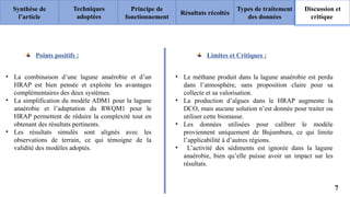 Synthèse de
l’article
Principe de
fonctionnement
Résultats récoltés
Types de traitement
des données
Discussion et
critique
Techniques
adoptées
7
Limites et Critiques :
• Le méthane produit dans la lagune anaérobie est perdu
dans l’atmosphère, sans proposition claire pour sa
collecte et sa valorisation.
• La production d’algues dans le HRAP augmente la
DCO, mais aucune solution n’est donnée pour traiter ou
utiliser cette biomasse.
• Les données utilisées pour calibrer le modèle
proviennent uniquement de Bujumbura, ce qui limite
l’applicabilité à d’autres régions.
• L’activité des sédiments est ignorée dans la lagune
anaérobie, bien qu’elle puisse avoir un impact sur les
résultats.
• La combinaison d’une lagune anaérobie et d’un
HRAP est bien pensée et exploite les avantages
complémentaires des deux systèmes.
• La simplification du modèle ADM1 pour la lagune
anaérobie et l’adaptation du RWQM1 pour le
HRAP permettent de réduire la complexité tout en
obtenant des résultats pertinents.
• Les résultats simulés sont alignés avec les
observations de terrain, ce qui témoigne de la
validité des modèles adoptés.
Points positifs :
 