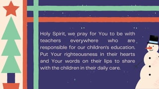 Holy Spirit, we pray for You to be with
teachers everywhere who are
responsible for our children's education.
Put Your righteousness in their hearts
and Your words on their lips to share
with the children in their daily care.
 