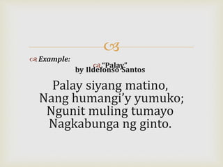 
 Example:
 “Palay”
by Ildefonso Santos
Palay siyang matino,
Nang humangi’y yumuko;
Ngunit muling tumayo
Nagkabunga ng ginto.
 