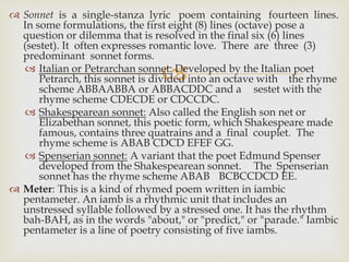
 Sonnet is a single-stanza lyric poem containing fourteen lines.
In some formulations, the first eight (8) lines (octave) pose a
question or dilemma that is resolved in the final six (6) lines
(sestet). It often expresses romantic love. There are three (3)
predominant sonnet forms.
 Italian or Petrarchan sonnet: Developed by the Italian poet
Petrarch, this sonnet is divided into an octave with the rhyme
scheme ABBAABBA or ABBACDDC and a sestet with the
rhyme scheme CDECDE or CDCCDC.
 Shakespearean sonnet: Also called the English son net or
Elizabethan sonnet, this poetic form, which Shakespeare made
famous, contains three quatrains and a final couplet. The
rhyme scheme is ABAB CDCD EFEF GG.
 Spenserian sonnet: A variant that the poet Edmund Spenser
developed from the Shakespearean sonnet. The Spenserian
sonnet has the rhyme scheme ABAB BCBCCDCD EE.
 Meter: This is a kind of rhymed poem written in iambic
pentameter. An iamb is a rhythmic unit that includes an
unstressed syllable followed by a stressed one. It has the rhythm
bah-BAH, as in the words "about," or "predict," or "parade." Iambic
pentameter is a line of poetry consisting of five iambs.
 