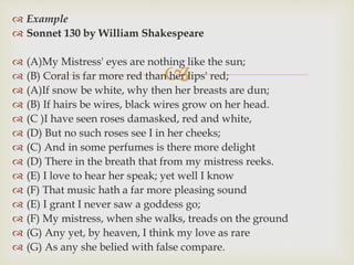
 Example
 Sonnet 130 by William Shakespeare
 (A)My Mistress' eyes are nothing like the sun;
 (B) Coral is far more red than her lips' red;
 (A)If snow be white, why then her breasts are dun;
 (B) If hairs be wires, black wires grow on her head.
 (C )I have seen roses damasked, red and white,
 (D) But no such roses see I in her cheeks;
 (C) And in some perfumes is there more delight
 (D) There in the breath that from my mistress reeks.
 (E) I love to hear her speak; yet well I know
 (F) That music hath a far more pleasing sound
 (E) I grant I never saw a goddess go;
 (F) My mistress, when she walks, treads on the ground
 (G) Any yet, by heaven, I think my love as rare
 (G) As any she belied with false compare.
 