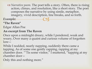 
 Narrative poem. The poet tells a story. Often, there is rising
action, climax, and resolution, like a short story. The poet
composes the narrative by using simile, metaphor,
imagery, vivid description, line breaks, and so forth.
Example:
"The Raven"
Edgar Allan Poe
An excerpt from The Raven
Once upon a midnight dreary, while I pondered, weak and
weary, Over many a quaint and curious volume of forgotten
lore—
While I nodded, nearly napping, suddenly there came a
tapping, As of some one gently rapping, rapping at my
chamber door. “’Tis some visitor,” I muttered, “tapping at my
chamber door—
Only this and nothing more.”
 