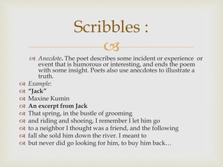 
 Anecdote. The poet describes some incident or experience or
event that is humorous or interesting, and ends the poem
with some insight. Poets also use anecdotes to illustrate a
truth.
 Example:
 “Jack”
 Maxine Kumin
 An excerpt from Jack
 That spring, in the bustle of grooming
 and riding and shoeing, I remember I let him go
 to a neighbor I thought was a friend, and the following
 fall she sold him down the river. I meant to
 but never did go looking for him, to buy him back…
Scribbles :
 