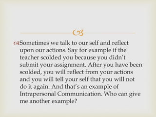 
Sometimes we talk to our self and reflect
upon our actions. Say for example if the
teacher scolded you because you didn’t
submit your assignment. After you have been
scolded, you will reflect from your actions
and you will tell your self that you will not
do it again. And that’s an example of
Intrapersonal Communication. Who can give
me another example?
 