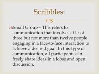 
Small Group – This refers to
communication that involves at least
three but not more than twelve people
engaging in a face-to-face interaction to
achieve a desired goal. In this type of
communication, all participants can
freely share ideas in a loose and open
discussion.
Scribbles:
 