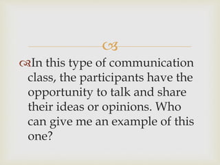 
In this type of communication
class, the participants have the
opportunity to talk and share
their ideas or opinions. Who
can give me an example of this
one?
 