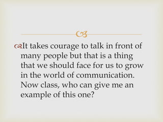 
It takes courage to talk in front of
many people but that is a thing
that we should face for us to grow
in the world of communication.
Now class, who can give me an
example of this one?
 