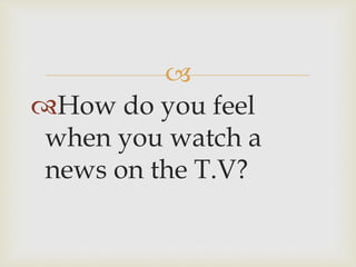 
How do you feel
when you watch a
news on the T.V?
 