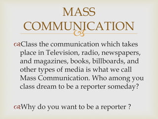 
Class the communication which takes
place in Television, radio, newspapers,
and magazines, books, billboards, and
other types of media is what we call
Mass Communication. Who among you
class dream to be a reporter someday?
Why do you want to be a reporter ?
MASS
COMMUNICATION
 