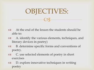 
 At the end of the lesson the students should be
able to:
 A. identify the various elements, techniques, and
literary devices in poetry)
 B. determine specific forms and conventions of
poetry.
 C. use selected elements of poetry in short
exercises
 D. explore innovative techniques in writing
poetry
OBJECTIVES:
 