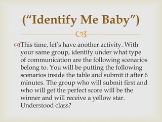 
This time, let’s have another activity. With
your same group, identify under what type
of communication are the following scenarios
belong to. You will be putting the following
scenarios inside the table and submit it after 6
minutes. The group who will submit first and
who will get the perfect score will be the
winner and will receive a yellow star.
Understood class?
(“Identify Me Baby”)
 