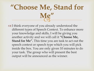 
 I think everyone of you already understood the
different types of Speech Context. To enhance more
your knowledge and skills, I will be giving you
another activity and we will call it “Choose Me,
Stand for Me”. This time you are task to act out the
speech context or speech type which you will pick
inside the box. You are only given 10 minutes to do
your task. The group who will present the best
output will be announced as the winner.
“Choose Me, Stand for
Me”
 