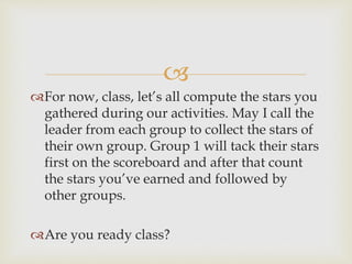 
For now, class, let’s all compute the stars you
gathered during our activities. May I call the
leader from each group to collect the stars of
their own group. Group 1 will tack their stars
first on the scoreboard and after that count
the stars you’ve earned and followed by
other groups.
Are you ready class?
 