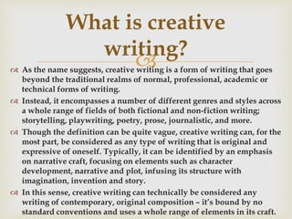 
 As the name suggests, creative writing is a form of writing that goes
beyond the traditional realms of normal, professional, academic or
technical forms of writing.
 Instead, it encompasses a number of different genres and styles across
a whole range of fields of both fictional and non-fiction writing;
storytelling, playwriting, poetry, prose, journalistic, and more.
 Though the definition can be quite vague, creative writing can, for the
most part, be considered as any type of writing that is original and
expressive of oneself. Typically, it can be identified by an emphasis
on narrative craft, focusing on elements such as character
development, narrative and plot, infusing its structure with
imagination, invention and story.
 In this sense, creative writing can technically be considered any
writing of contemporary, original composition – it’s bound by no
standard conventions and uses a whole range of elements in its craft.
What is creative
writing?
 