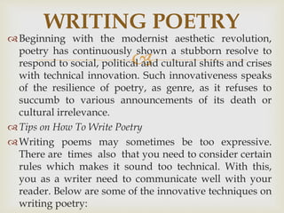 
Beginning with the modernist aesthetic revolution,
poetry has continuously shown a stubborn resolve to
respond to social, political and cultural shifts and crises
with technical innovation. Such innovativeness speaks
of the resilience of poetry, as genre, as it refuses to
succumb to various announcements of its death or
cultural irrelevance.
Tips on How To Write Poetry
Writing poems may sometimes be too expressive.
There are times also that you need to consider certain
rules which makes it sound too technical. With this,
you as a writer need to communicate well with your
reader. Below are some of the innovative techniques on
writing poetry:
WRITING POETRY
 