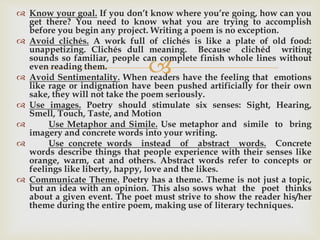 
 Know your goal. If you don’t know where you’re going, how can you
get there? You need to know what you are trying to accomplish
before you begin any project. Writing a poem is no exception.
 Avoid clichés. A work full of clichés is like a plate of old food:
unappetizing. Clichés dull meaning. Because clichéd writing
sounds so familiar, people can complete finish whole lines without
even reading them.
 Avoid Sentimentality. When readers have the feeling that emotions
like rage or indignation have been pushed artificially for their own
sake, they will not take the poem seriously.
 Use images. Poetry should stimulate six senses: Sight, Hearing,
Smell, Touch, Taste, and Motion
 Use Metaphor and Simile. Use metaphor and simile to bring
imagery and concrete words into your writing.
 Use concrete words instead of abstract words. Concrete
words describe things that people experience with their senses like
orange, warm, cat and others. Abstract words refer to concepts or
feelings like liberty, happy, love and the likes.
 Communicate Theme. Poetry has a theme. Theme is not just a topic,
but an idea with an opinion. This also sows what the poet thinks
about a given event. The poet must strive to show the reader his/her
theme during the entire poem, making use of literary techniques.
 