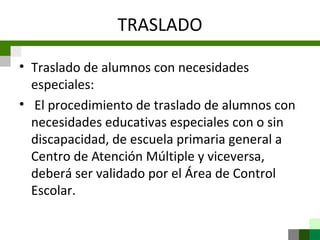 TRASLADO

• Traslado de alumnos con necesidades
  especiales:
• El procedimiento de traslado de alumnos con
  necesidades educativas especiales con o sin
  discapacidad, de escuela primaria general a
  Centro de Atención Múltiple y viceversa,
  deberá ser validado por el Área de Control
  Escolar.
 