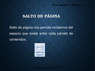 SALTO DE PÁGINA
Versión: Microsoft Word 2007
Personalización y Utilidades
Salto de página nos permite olvidarnos del
espacio que existe entre cada párrafo de
contenidos.
 