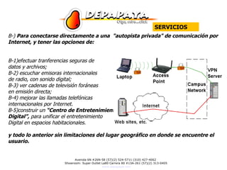 B-)  Para conectarse directamente a una  "autopista privada" de comunicación por Internet, y tener las opciones de: B-1)efectuar tranferencias seguras de  datos y archivos;  B-2) escuchar emisoras internacionales  de radio, con sonido digital; B-3) ver cadenas de televisión foráneas  en emisión directa; B-4) mejorar las llamadas telefónicas  internacionales por Internet.  B-5)construir un  “Centro de Entretenimiento Digital”,  para unificar el entretenimiento  Digital en espacios habitacionales. y todo lo anterior sin limitaciones del lugar geográfico en donde se encuentre el usuario.  SERVICIOS 