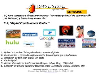 SERVICIOS B-) Para conectarse directamente a una  "autopista privada" de comunicación por Internet, y tener las opciones de: B-5) “Digital Entertainment Center ”  Upload y download fotos y demás documentos digitales Music on line – comparta, baje o escuche las canciones que usted quiera. Recepción de televisión digital  sin costo Radio digital . Acceso al mundo de la información (Google, Yahoo, Bing,  Wikipedia) Conexión en un solo aparato a todas las redes  (Facebook, Twiter, Linkedlin, etc) 