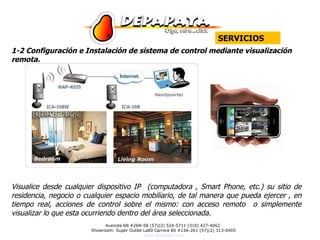 1-2 Configuración e Instalación de sistema de control mediante visualización remota. Visualice desde cualquier dispositivo IP  (computadora , Smart Phone, etc.) su sitio de residencia, negocio o cualquier espacio mobiliario, de tal manera que pueda ejercer , en tiempo real, acciones de control sobre el mismo: con acceso remoto  o simplemente visualizar lo que esta ocurriendo dentro del área seleccionada.  SERVICIOS 