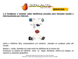 1 -3 Configurar e Instalar redes telefónicas privadas para llamadas locales e internacionales por Internet. Llame a teléfonos fijos, computadores y/o celulares  ubicados en cualquier parte del mundo.  Realice y  reciba  llamadas sin costo entre los teléfonos de la misma red. Construya un sistema de citofonía  entre  su  hogar, familiares, oficina y/o amigos, no importa su ubicación geográfica. SERVICIOS 