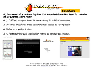 A-)  Para construir y mejorar Páginas Web integrándoles aplicaciones incrustadas en las páginas, entre otras: A-1)  Teléfonos web para hacer llamadas a cualquier teléfono del mundo.  A-   2) Cuartos privados de Video-Conferencia con acceso de video y audio. A-   3 ) Cuartos privados de Chat. A- 4 ) Pantalla directa para visualización remota de cámaras por Internet. SERVICIOS 