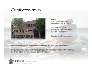 Contactez-nous!

                                                          CQPNL
                                                          4848, avenue Papineau
                                                          Montréal (QC) H2H 1V6

                                                          Tél.: 514-281-7553
                                                          Sans frais: 1-877-281-7553
                                                          Fax: 514-843-7947

                                                          Courriel: info@centrepnl.com




Les heures d’ouverture du secrétariat sont de 9h à 17h du lundi au vendredi.

Si vous souhaitez avoir plus d’informations sur nos services ou visiter notre librairie, il
nous fera plaisir de vous accueillir dans nos locaux.
 