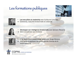 Les formations publiques!


     •  Les trois piliers du leadership avec Guillaume Leroutier
     !  Cohérence, maturité émotionnelle et créativité




     •  Développer son intelligence émotionnelle avec Sylviane Retuerta
     !  Gérer et maîtriser ses émotions




     •    L art de la reconnaissance au travail avec Serge Marquis
     !    Distinguer et appliquer les quatre grands champs de la
          reconnaissance
 