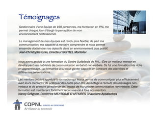 Témoignages!
Gestionnaire!d'une équipe de 190 personnes, ma formation en PNL me
permet chaque jour d'élargir la perception de mon
environnement!professionnel.

Le management de mes équipes est rendu plus flexible, de part ma
communication, ma capacité à me faire comprendre et nous permet
ensemble d'atteindre nos objectifs dans un environnement plus positif.
Jean-Christophe Gras, Directeur SOFITEL Montréal

Nous avons assisté à une formation du Centre Québécois de PNL : Être un meilleur mentor en
développant ses habiletés de communication verbal et non-verbale. Ce fut une formation très riche
en apprentissage. La formatrice a su nous garder captivés en jumelant des exercices et
différentes présentations.!

Les mentors ont fort apprécié la formation qui leur a permis de communiquer plus efficacement
avec leurs mentorés, de pratiquer des outils pour être davantage à l'écoute des messages non-
verbaux et de prendre conscience de l'impact de leur propre communication non-verbale. Cette
formation est maintenant fortement recommandé à tous nos mentors.
Nancy Grégoire, Directrice MENTORAT D’AFFAIRES Chaudière-Appalaches
 