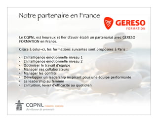 Notre partenaire en France
                                                             Logo

Le CQPNL est heureux et ﬁer d'avoir établi un partenariat avec GERESO
FORMATION en France.

Grâce à celui-ci, les formations suivantes sont proposées à Paris :

• L'intelligence émotionnelle niveau 1
• L'intelligence émotionnelle niveau 2
• Optimiser le travail d'équipe
• Manager ses collaborateurs
• Manager les conﬂits
• Développer un leadership inspirant pour une équipe performante
• Le leadership au féminin
• L'intuition, levier d'efficacité au quotidien
 