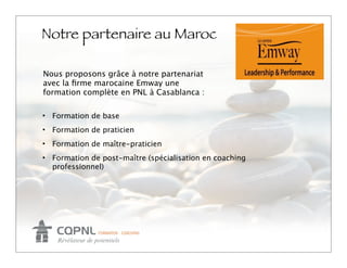 Notre partenaire au Maroc
                                                         Logo
Nous proposons grâce à notre partenariat
avec la ﬁrme marocaine Emway une
formation complète en PNL à Casablanca :

• Formation de base
• Formation de praticien
• Formation de maître-praticien
• Formation de post-maître (spécialisation en coaching
  professionnel)
 