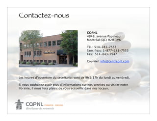 Contactez-nous

                                                CQPNL
                                                4848, avenue Papineau
                                                Montréal (QC) H2H 1V6

                                                Tél.: 514-281-7553
                                                Sans frais: 1-877-281-7553
                                                Fax: 514-843-7947

                                                Courriel: info@centrepnl.com




Les heures d’ouverture du secrétariat sont de 9h à 17h du lundi au vendredi.

Si vous souhaitez avoir plus d’informations sur nos services ou visiter notre
librairie, il nous fera plaisir de vous accueillir dans nos locaux.
 