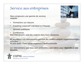 Service aux entreprises
Nous proposons une gamme de services
adaptée :

•   Formations sur-mesure
•   Coaching corporatif individuel et d’équipe
•   Sessions publiques
• Conférences
Nos intervenants sont des experts dans leurs domaines.

Ils possèdent une connaissance pointue des problématiques organisationnelles
actuelles
et sont dotés d'une solide expérience professionnelle.

Les interventions que nous vous présentons sont bâties pour répondre à vos
besoins.
 